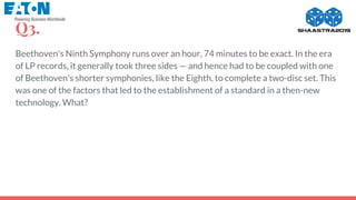 Q3.
Beethoven's Ninth Symphony runs over an hour, 74 minutes to be exact. In the era
of LP records, it generally took three sides — and hence had to be coupled with one
of Beethoven's shorter symphonies, like the Eighth, to complete a two-disc set. This
was one of the factors that led to the establishment of a standard in a then-new
technology. What?
 