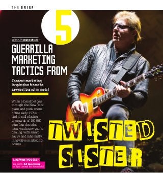 W0RDS BY JASON MILLER
Guerrilla
marketing
tactics from
TWISTE
SISTE R
Content marketing
inspiration from the
savviest brand in metal
T H E B R I E F
When a band battles
through the New York
glam and punk scene
of the early 1970s
and is still playing
to crowds of 100,000
plus four decades
later, you know you’re
dealing with smart,
savvy and inherently
innovative marketing
brains.
LIKE WHAT YOU SEE?
Explore the full launch issue
and you can read this feature in full
 