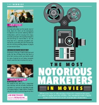 T H E M O S T
NOTORIOUS
MARKETERS
When your role is inﬂuencing others for commercial gain,
it’s easy to make you the villain—but marketers also supply
some of Hollywood's most charismatic characters
I N M O V I E SI N M O V I E S
1. LARRY VAUGHN
JAWS (1975)
His brand and product are the seaside resort of
Amity Island, his clients are the townspeople,
his objective is the summer marketing dollars of
holidaymakers, and he’s not going to let a large,
man-eating shark get in the way. Mayor Vaughn is
the closest thing to a human villain in Jaws, but
deep down he’s a seductively sympathetic one:
charismatic, quick talking, the face of the town but
also the main thing standing between its people
and commercial disaster.
HOW WOULD THE STRATEGY STACK UP TODAY?
Disastrously. In the age of mobile video and social
media, the idea of hiding the fact that there’s a
killer shark cruising around your beaches would
be insane. Reacting fast, and being transparent
about it, would be Larry’s only chance of success.
2. JONATHAN SWITCHER
MANNEQUIN (1987)
This would-be artist starts off as a department
store stock boy and rises to head of merchandis-
ing thanks to a passion for storytelling through
his window displays. It helps that he’s actually in
love with the spirit of an Ancient Egyptian princess
T H E D E B R I E F
W0RDS BY
JANE
FLEMMING
LIKE WHAT YOU SEE?
Explore the full launch issue
and you can read this feature in full
 