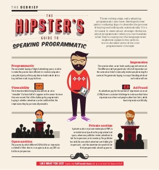 Programmatic
The automated buying of digital advertising space, in order
to make the process more efficient. In involves computers
using third-party or first-party data to decide which ads to
buy and how much to pay for them.
Open auction
The process by which different DSPs bid for an impression
on behalf of their clients. In an open auction, any DSP can
bid for any impression.
Private auction
A private auction or private marketplace (PMP) is
an invitation-only auction for programmatic ad
space, where one publisher invites advertisers to
bid for impressions on its inventory.The publisher
has visibility over which advertisers are bidding for
impressions – and the advertisers know which site
their programmatic ads will appear on.
Impression
The occasion when a user loads a web page and sees an ad.
The difference with programmatic is that all impressions on
the same ad unit don’t necessarily involve people seeing the
same ad. Programmatic buying is a way of deciding which ad
each visitor will see.
Ad Fraud
As advertisers pay for the number of impressions on an ad
(CPM), there is a constant challenge to make sure that these
impressions are from real people rather than ‘bots’, which
boost impressions artificially.
Viewability
The Interactive Advertising Bureau defines an ad as
“viewable” if at least half of it appears on the screen for more
than one second. Part of the challenge for programmatic
buying is whether advertisers can be confident that the
impressions they buy are actually viewable.
Those cutting-edge, early adopting
programmatic cats have developed some
pretty confusing lingo to describe the process
of buying and selling ads automatically. It’s a
lot easier to make smart, strategic decisions
about programmatic when you can translate
what they’re saying into the language most
marketers speak.In this section,
we’ve decoded some of the core
programmatic concepts.
NEW!
T H E D E B R I E F
LIKE WHAT YOU SEE? Explore the full launch issue and you can read this feature in full
 