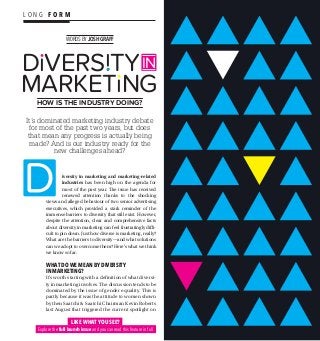 L O N G F O R M
W0RDS BY JOSH GRAFF
HOW IS THE INDUSTRY DOING?
DıVERS TY
MARKETıNG
IN
i
It’s dominated marketing industry debate
for most of the past two years, but does
that mean any progress is actually being
made? And is our industry ready for the
new challenges ahead?
iversity in marketing and marketing-related
industries has been high on the agenda for
most of the past year. The issue has received
renewed attention thanks to the shocking
views and alleged behaviour of two senior advertising
executives, which provided a stark reminder of the
immense barriers to diversity that still exist. However,
despite the attention, clear and comprehensive facts
about diversity in marketing can feel frustratingly diffi-
cult to pin down. Just how diverse is marketing, really?
What are the barriers to diversity—and what solutions
can we adopt to overcome them? Here’s what we think
we know so far:
WHAT DO WE MEAN BY DIVERSITY
IN MARKETING?
It’s worth starting with a definition of what diversi-
ty in marketing involves. The discussion tends to be
dominated by the issue of gender equality. This is
partly because it was the attitude to women shown
by then Saatchi  Saatchi Chairman Kevin Roberts
last August that triggered the current spotlight on
LIKE WHAT YOU SEE?
Explore the full launch issue and you can read this feature in full
 