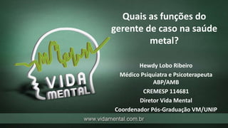 Quais as funções do
gerente de caso na saúde
metal?
Hewdy Lobo Ribeiro
Médico Psiquiatra e Psicoterapeuta
ABP/AMB
CREMESP 114681
Diretor Vida Mental
Coordenador Pós-Graduação VM/UNIP
 