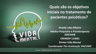 Quais são os objetivos
iniciais no tratamento de
pacientes psicóticos?
Hewdy Lobo Ribeiro
Médico Psiquiatra e Psicoterapeuta
ABP/AMB
CREMESP 114681
Diretor Vida Mental
Coordenador Pós-Graduação VM/UNIP
 