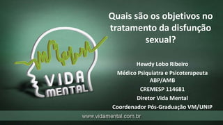 Quais são os objetivos no
tratamento da disfunção
sexual?
Hewdy Lobo Ribeiro
Médico Psiquiatra e Psicoterapeuta
ABP/AMB
CREMESP 114681
Diretor Vida Mental
Coordenador Pós-Graduação VM/UNIP
 