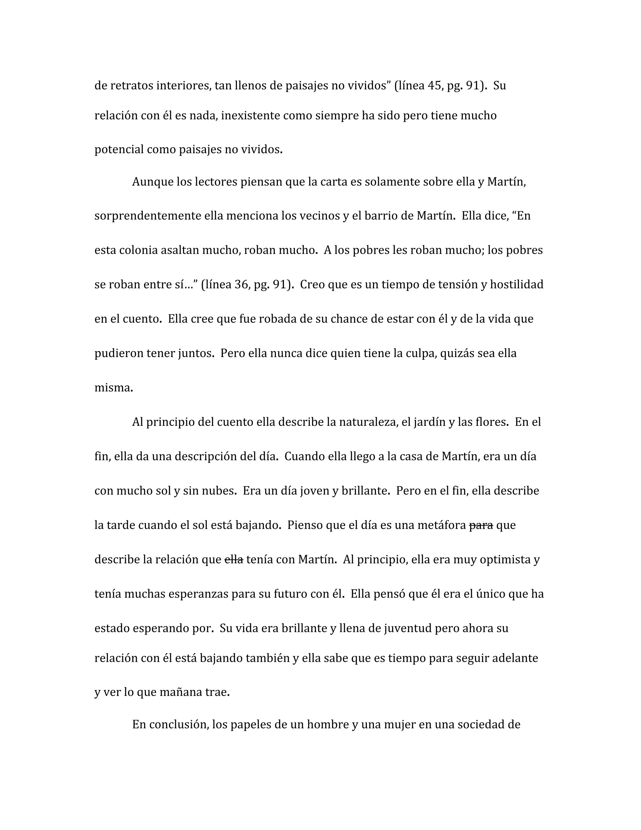 de retratos interiores, tan llenos de paisajes no vividos” (línea 45, pg. 91). Su

relación con él es nada, inexistente como siempre ha sido pero tiene mucho

potencial como paisajes no vividos.

       Aunque los lectores piensan que la carta es solamente sobre ella y Martín,

sorprendentemente ella menciona los vecinos y el barrio de Martín. Ella dice, “En

esta colonia asaltan mucho, roban mucho. A los pobres les roban mucho; los pobres

se roban entre sí…” (línea 36, pg. 91). Creo que es un tiempo de tensión y hostilidad

en el cuento. Ella cree que fue robada de su chance de estar con él y de la vida que

pudieron tener juntos. Pero ella nunca dice quien tiene la culpa, quizás sea ella

misma.

       Al principio del cuento ella describe la naturaleza, el jardín y las flores. En el

fin, ella da una descripción del día. Cuando ella llego a la casa de Martín, era un día

con mucho sol y sin nubes. Era un día joven y brillante. Pero en el fin, ella describe

la tarde cuando el sol está bajando. Pienso que el día es una metáfora para que

describe la relación que ella tenía con Martín. Al principio, ella era muy optimista y

tenía muchas esperanzas para su futuro con él. Ella pensó que él era el único que ha

estado esperando por. Su vida era brillante y llena de juventud pero ahora su

relación con él está bajando también y ella sabe que es tiempo para seguir adelante

y ver lo que mañana trae.

       En conclusión, los papeles de un hombre y una mujer en una sociedad de
 