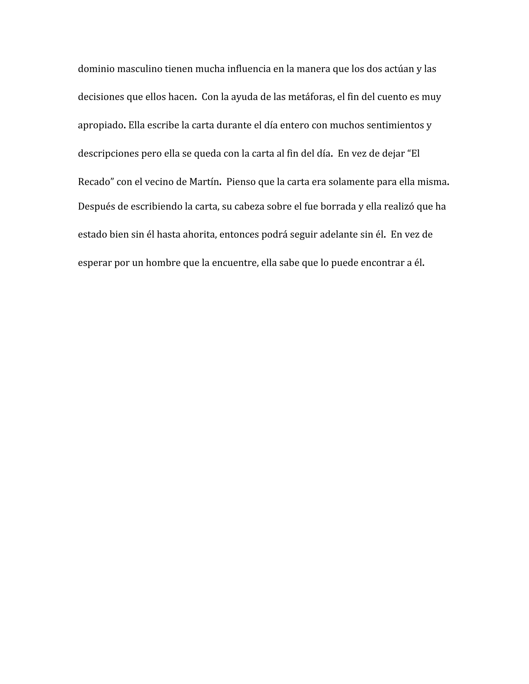 dominio masculino tienen mucha influencia en la manera que los dos actúan y las

decisiones que ellos hacen. Con la ayuda de las metáforas, el fin del cuento es muy

apropiado. Ella escribe la carta durante el día entero con muchos sentimientos y

descripciones pero ella se queda con la carta al fin del día. En vez de dejar “El

Recado” con el vecino de Martín. Pienso que la carta era solamente para ella misma.

Después de escribiendo la carta, su cabeza sobre el fue borrada y ella realizó que ha

estado bien sin él hasta ahorita, entonces podrá seguir adelante sin él. En vez de

esperar por un hombre que la encuentre, ella sabe que lo puede encontrar a él.
 