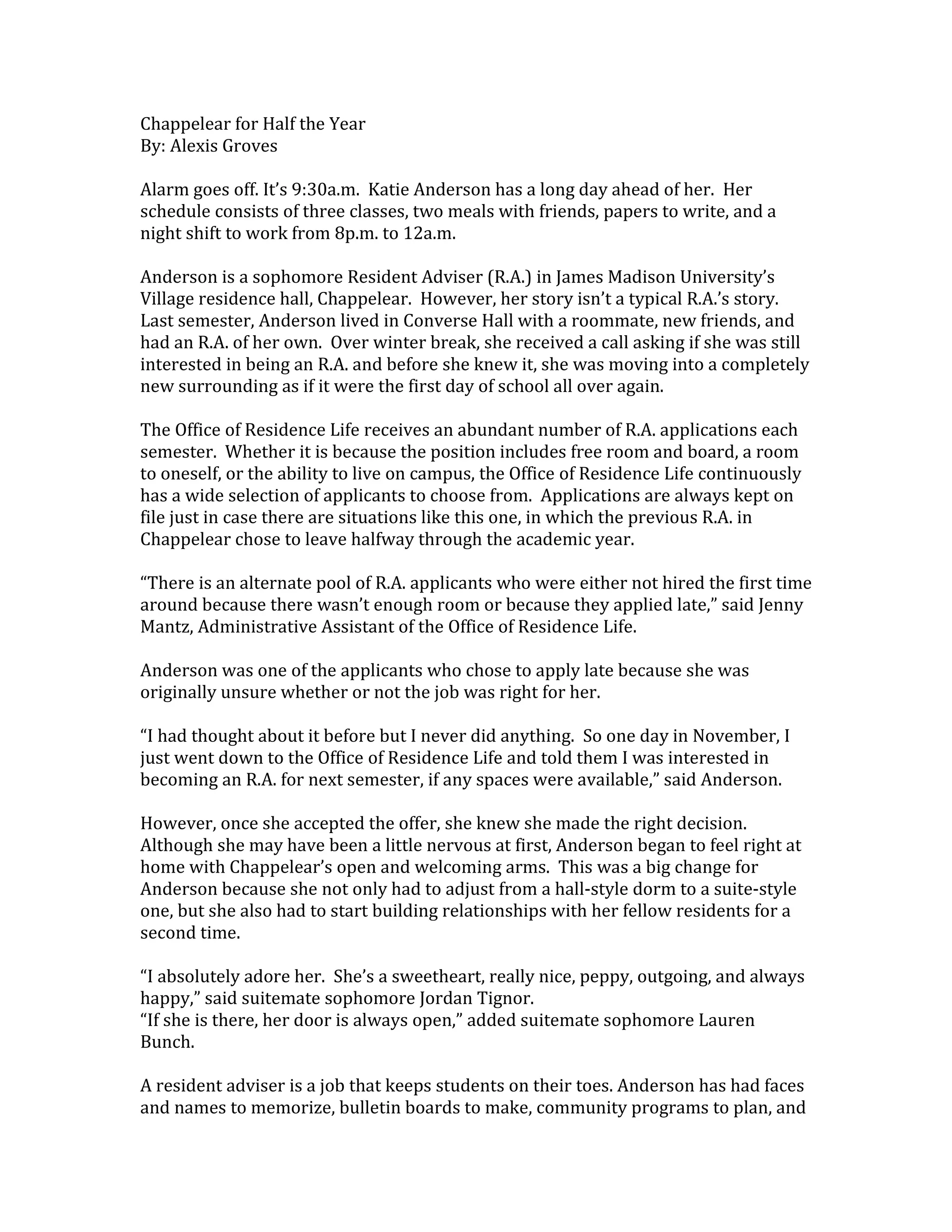 Chappelear for Half the Year
By: Alexis Groves

Alarm goes off. It’s 9:30a.m. Katie Anderson has a long day ahead of her. Her
schedule consists of three classes, two meals with friends, papers to write, and a
night shift to work from 8p.m. to 12a.m.

Anderson is a sophomore Resident Adviser (R.A.) in James Madison University’s
Village residence hall, Chappelear. However, her story isn’t a typical R.A.’s story.
Last semester, Anderson lived in Converse Hall with a roommate, new friends, and
had an R.A. of her own. Over winter break, she received a call asking if she was still
interested in being an R.A. and before she knew it, she was moving into a completely
new surrounding as if it were the first day of school all over again.

The Office of Residence Life receives an abundant number of R.A. applications each
semester. Whether it is because the position includes free room and board, a room
to oneself, or the ability to live on campus, the Office of Residence Life continuously
has a wide selection of applicants to choose from. Applications are always kept on
file just in case there are situations like this one, in which the previous R.A. in
Chappelear chose to leave halfway through the academic year.

“There is an alternate pool of R.A. applicants who were either not hired the first time
around because there wasn’t enough room or because they applied late,” said Jenny
Mantz, Administrative Assistant of the Office of Residence Life.

Anderson was one of the applicants who chose to apply late because she was
originally unsure whether or not the job was right for her.

“I had thought about it before but I never did anything. So one day in November, I
just went down to the Office of Residence Life and told them I was interested in
becoming an R.A. for next semester, if any spaces were available,” said Anderson.

However, once she accepted the offer, she knew she made the right decision.
Although she may have been a little nervous at first, Anderson began to feel right at
home with Chappelear’s open and welcoming arms. This was a big change for
Anderson because she not only had to adjust from a hall-style dorm to a suite-style
one, but she also had to start building relationships with her fellow residents for a
second time.

“I absolutely adore her. She’s a sweetheart, really nice, peppy, outgoing, and always
happy,” said suitemate sophomore Jordan Tignor.
“If she is there, her door is always open,” added suitemate sophomore Lauren
Bunch.

A resident adviser is a job that keeps students on their toes. Anderson has had faces
and names to memorize, bulletin boards to make, community programs to plan, and
 