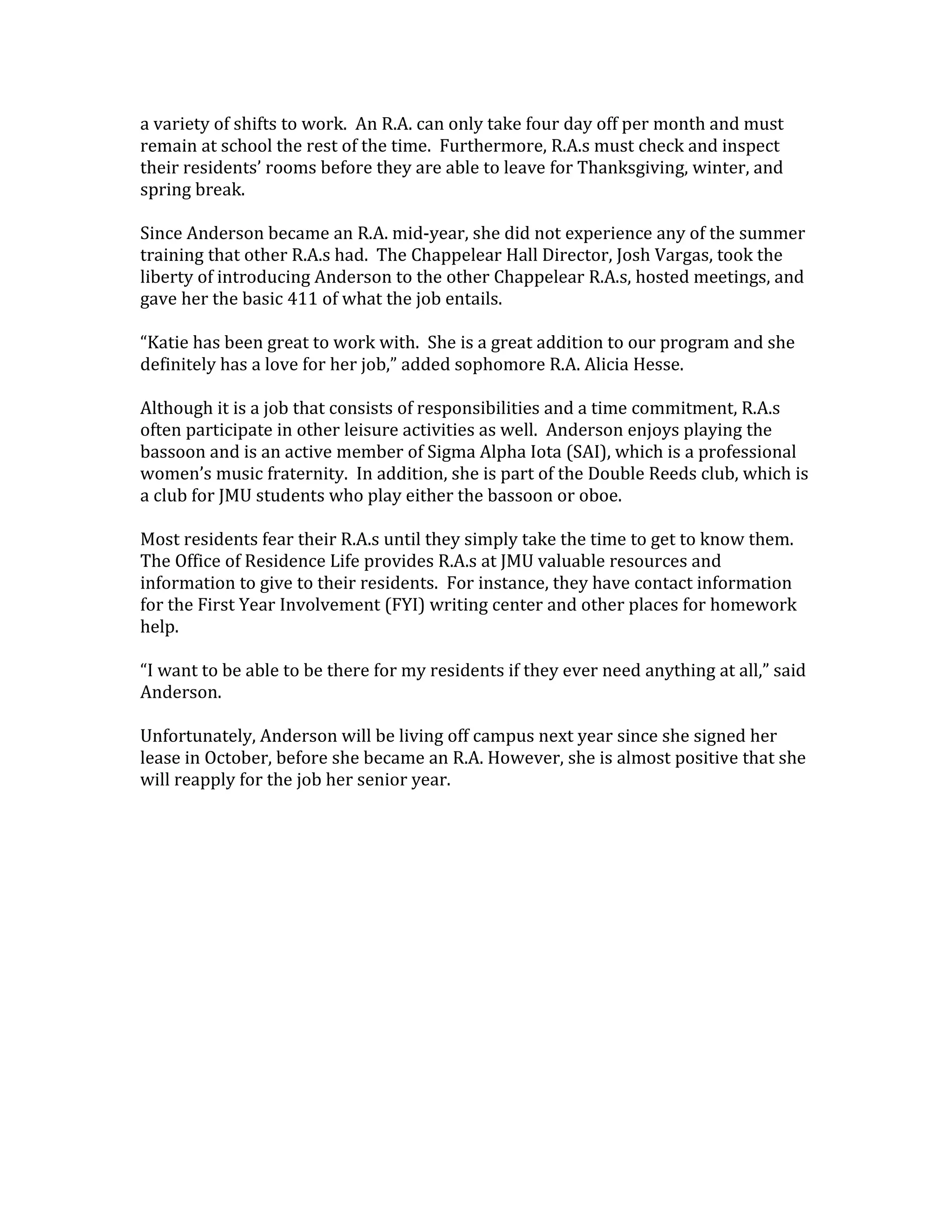 a variety of shifts to work. An R.A. can only take four day off per month and must
remain at school the rest of the time. Furthermore, R.A.s must check and inspect
their residents’ rooms before they are able to leave for Thanksgiving, winter, and
spring break.

Since Anderson became an R.A. mid-year, she did not experience any of the summer
training that other R.A.s had. The Chappelear Hall Director, Josh Vargas, took the
liberty of introducing Anderson to the other Chappelear R.A.s, hosted meetings, and
gave her the basic 411 of what the job entails.

“Katie has been great to work with. She is a great addition to our program and she
definitely has a love for her job,” added sophomore R.A. Alicia Hesse.

Although it is a job that consists of responsibilities and a time commitment, R.A.s
often participate in other leisure activities as well. Anderson enjoys playing the
bassoon and is an active member of Sigma Alpha Iota (SAI), which is a professional
women’s music fraternity. In addition, she is part of the Double Reeds club, which is
a club for JMU students who play either the bassoon or oboe.

Most residents fear their R.A.s until they simply take the time to get to know them.
The Office of Residence Life provides R.A.s at JMU valuable resources and
information to give to their residents. For instance, they have contact information
for the First Year Involvement (FYI) writing center and other places for homework
help.

“I want to be able to be there for my residents if they ever need anything at all,” said
Anderson.

Unfortunately, Anderson will be living off campus next year since she signed her
lease in October, before she became an R.A. However, she is almost positive that she
will reapply for the job her senior year.
 