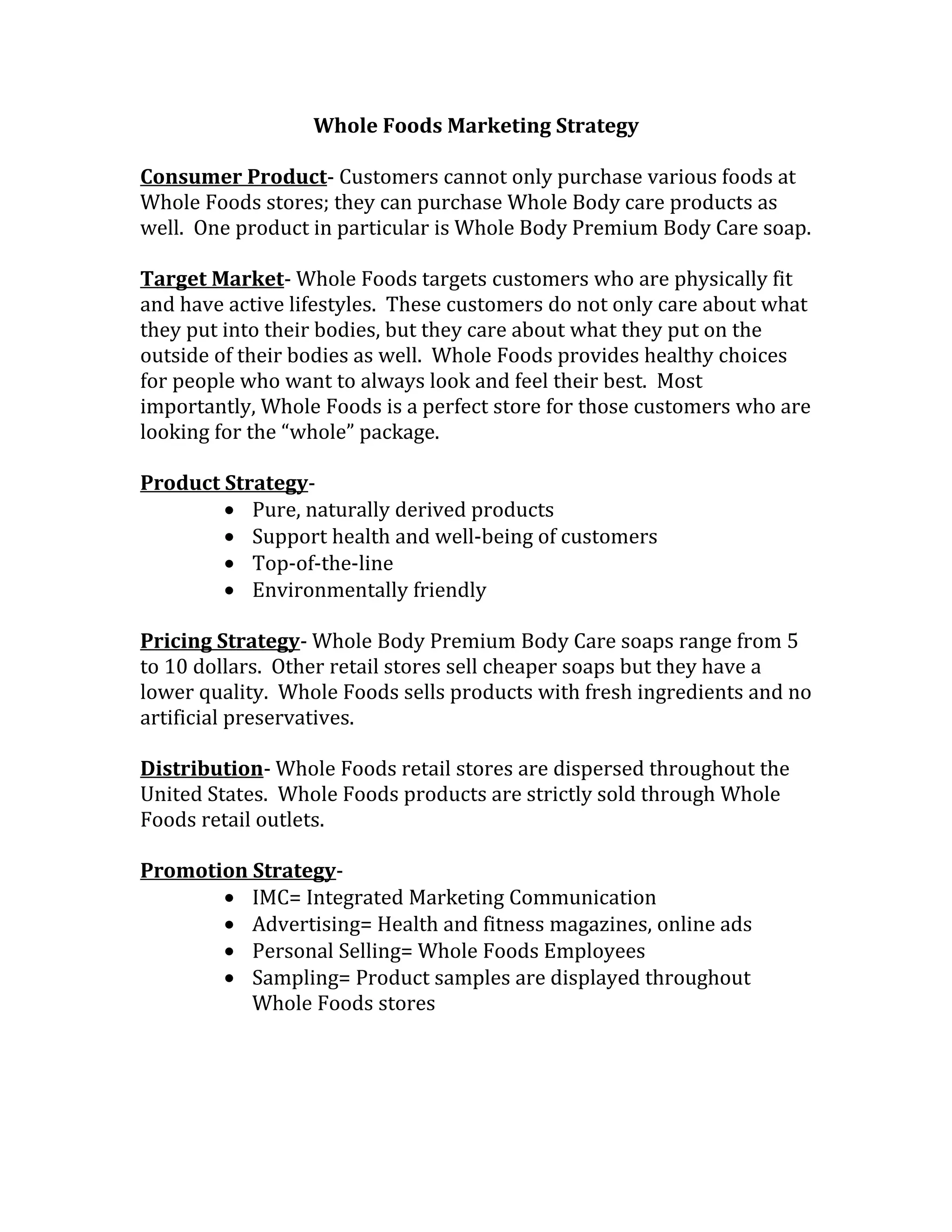 Whole Foods Marketing Strategy

Consumer Product- Customers cannot only purchase various foods at
Whole Foods stores; they can purchase Whole Body care products as
well. One product in particular is Whole Body Premium Body Care soap.

Target Market- Whole Foods targets customers who are physically fit
and have active lifestyles. These customers do not only care about what
they put into their bodies, but they care about what they put on the
outside of their bodies as well. Whole Foods provides healthy choices
for people who want to always look and feel their best. Most
importantly, Whole Foods is a perfect store for those customers who are
looking for the “whole” package.

Product Strategy-
        • Pure, naturally derived products
        • Support health and well-being of customers
        • Top-of-the-line
        • Environmentally friendly

Pricing Strategy- Whole Body Premium Body Care soaps range from 5
to 10 dollars. Other retail stores sell cheaper soaps but they have a
lower quality. Whole Foods sells products with fresh ingredients and no
artificial preservatives.

Distribution- Whole Foods retail stores are dispersed throughout the
United States. Whole Foods products are strictly sold through Whole
Foods retail outlets.

Promotion Strategy-
       • IMC= Integrated Marketing Communication
       • Advertising= Health and fitness magazines, online ads
       • Personal Selling= Whole Foods Employees
       • Sampling= Product samples are displayed throughout
          Whole Foods stores
 