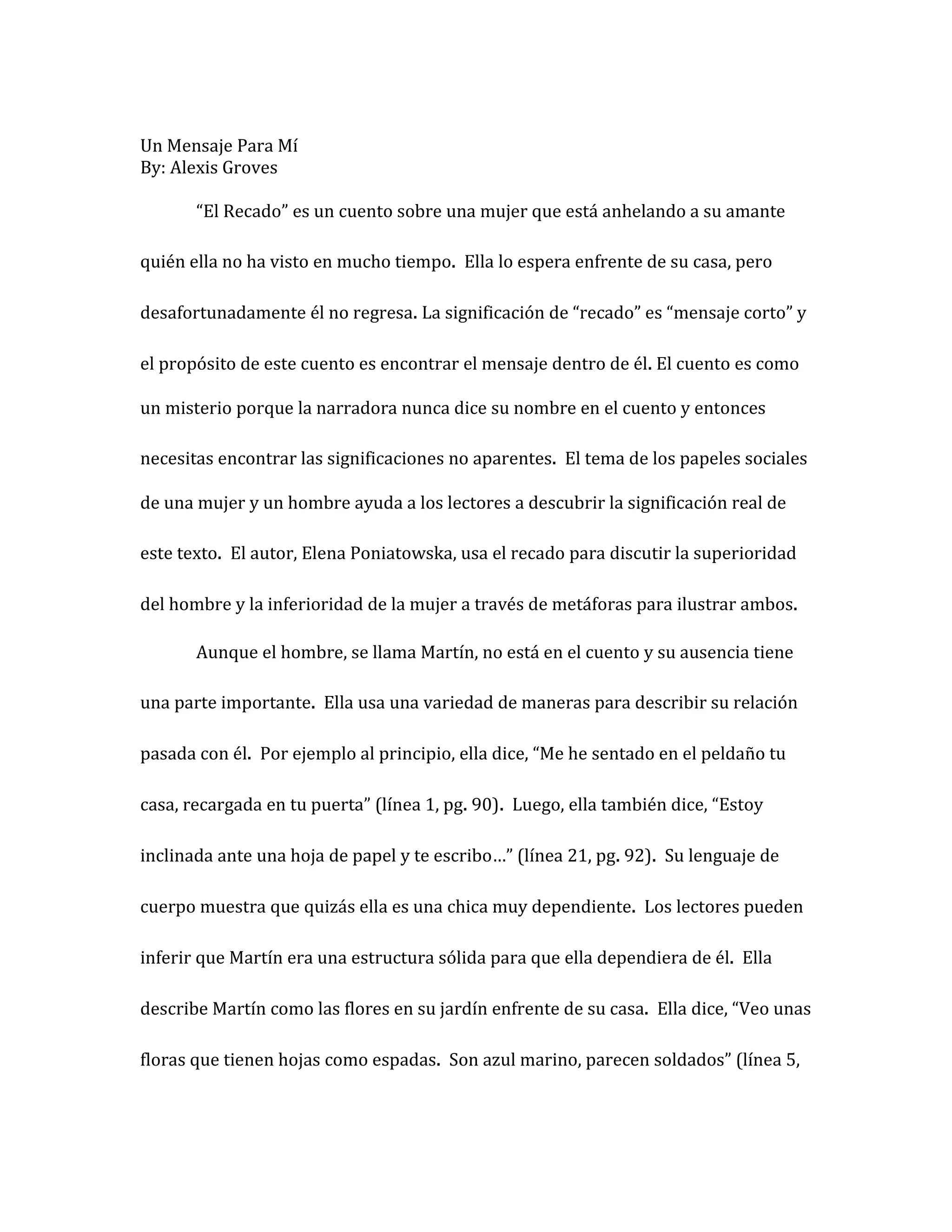 Un Mensaje Para Mí
By: Alexis Groves

       “El Recado” es un cuento sobre una mujer que está anhelando a su amante

quién ella no ha visto en mucho tiempo. Ella lo espera enfrente de su casa, pero

desafortunadamente él no regresa. La significación de “recado” es “mensaje corto” y

el propósito de este cuento es encontrar el mensaje dentro de él. El cuento es como

un misterio porque la narradora nunca dice su nombre en el cuento y entonces

necesitas encontrar las significaciones no aparentes. El tema de los papeles sociales

de una mujer y un hombre ayuda a los lectores a descubrir la significación real de

este texto. El autor, Elena Poniatowska, usa el recado para discutir la superioridad

del hombre y la inferioridad de la mujer a través de metáforas para ilustrar ambos.

       Aunque el hombre, se llama Martín, no está en el cuento y su ausencia tiene

una parte importante. Ella usa una variedad de maneras para describir su relación

pasada con él. Por ejemplo al principio, ella dice, “Me he sentado en el peldaño tu

casa, recargada en tu puerta” (línea 1, pg. 90). Luego, ella también dice, “Estoy

inclinada ante una hoja de papel y te escribo…” (línea 21, pg. 92). Su lenguaje de

cuerpo muestra que quizás ella es una chica muy dependiente. Los lectores pueden

inferir que Martín era una estructura sólida para que ella dependiera de él. Ella

describe Martín como las flores en su jardín enfrente de su casa. Ella dice, “Veo unas

floras que tienen hojas como espadas. Son azul marino, parecen soldados” (línea 5,
 
