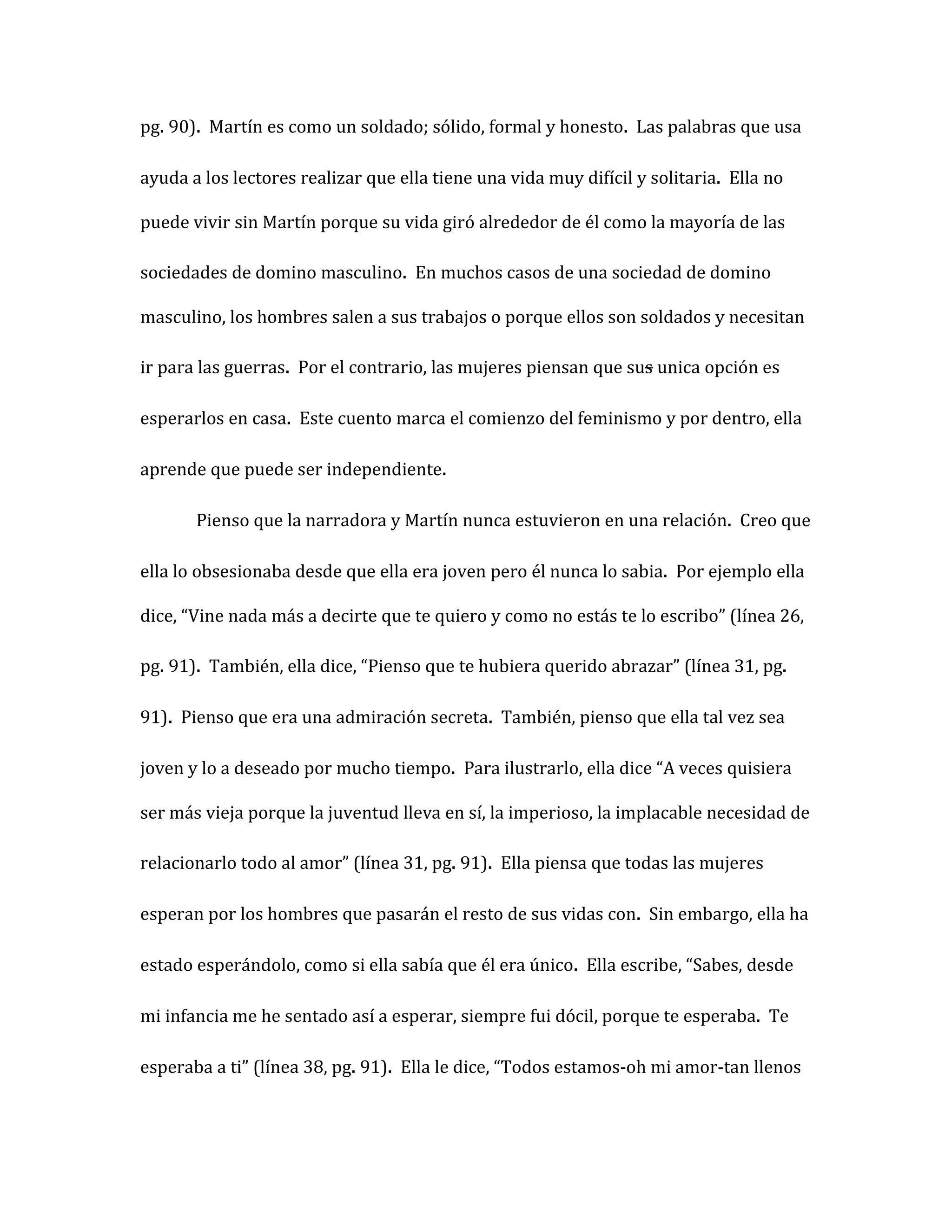 pg. 90). Martín es como un soldado; sólido, formal y honesto. Las palabras que usa

ayuda a los lectores realizar que ella tiene una vida muy difícil y solitaria. Ella no

puede vivir sin Martín porque su vida giró alrededor de él como la mayoría de las

sociedades de domino masculino. En muchos casos de una sociedad de domino

masculino, los hombres salen a sus trabajos o porque ellos son soldados y necesitan

ir para las guerras. Por el contrario, las mujeres piensan que sus unica opción es

esperarlos en casa. Este cuento marca el comienzo del feminismo y por dentro, ella

aprende que puede ser independiente.

       Pienso que la narradora y Martín nunca estuvieron en una relación. Creo que

ella lo obsesionaba desde que ella era joven pero él nunca lo sabia. Por ejemplo ella

dice, “Vine nada más a decirte que te quiero y como no estás te lo escribo” (línea 26,

pg. 91). También, ella dice, “Pienso que te hubiera querido abrazar” (línea 31, pg.

91). Pienso que era una admiración secreta. También, pienso que ella tal vez sea

joven y lo a deseado por mucho tiempo. Para ilustrarlo, ella dice “A veces quisiera

ser más vieja porque la juventud lleva en sí, la imperioso, la implacable necesidad de

relacionarlo todo al amor” (línea 31, pg. 91). Ella piensa que todas las mujeres

esperan por los hombres que pasarán el resto de sus vidas con. Sin embargo, ella ha

estado esperándolo, como si ella sabía que él era único. Ella escribe, “Sabes, desde

mi infancia me he sentado así a esperar, siempre fui dócil, porque te esperaba. Te

esperaba a ti” (línea 38, pg. 91). Ella le dice, “Todos estamos-oh mi amor-tan llenos
 