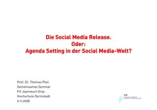 Die Social Media Release.
                       Oder:
     Agenda Setting in der Social Media-Welt?




Prof. Dr. Thomas Pleil
Gemeinsames Seminar
FH Joanneum Graz
Hochschule Darmstadt
6.11.2008
 