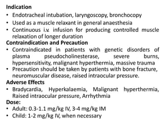 Indication
• Endotracheal intubation, laryngoscopy, bronchocopy
• Used as a muscle relaxant in general anaesthesia
• Continuous i.v. infusion for producing controlled muscle
relaxation of longer duration
Contraindication and Precaution
• Contraindicated in patients with genetic disorders of
plasma pseudocholinesterase, severe burns,
hypersensitivity, malignant hyperthermia, massive trauma
• Precaution should be taken by patients with bone fracture,
neuromuscular disease, raised intraocular pressure.
Adverse Effects
• Bradycardia, Hyperkalaemia, Malignant hyperthermia,
Raised intraocular pressure, Arrhythmia
Dose:
• Adult: 0.3-1.1 mg/kg IV, 3-4 mg/kg IM
• Child: 1-2 mg/kg IV, when necessary
 
