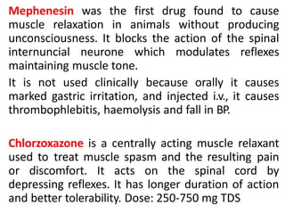 Mephenesin was the first drug found to cause
muscle relaxation in animals without producing
unconsciousness. It blocks the action of the spinal
internuncial neurone which modulates reflexes
maintaining muscle tone.
It is not used clinically because orally it causes
marked gastric irritation, and injected i.v., it causes
thrombophlebitis, haemolysis and fall in BP.
Chlorzoxazone is a centrally acting muscle relaxant
used to treat muscle spasm and the resulting pain
or discomfort. It acts on the spinal cord by
depressing reflexes. It has longer duration of action
and better tolerability. Dose: 250-750 mg TDS
 