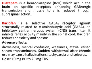 Diazepam is a benzodiazepine (BZD) which act in the
brain on specific receptors enhancing GABAergic
transmission and muscle tone is reduced through
supraspinal action.
Baclofen is a selective GABAB receptor agonist
structurally related to γ-aminobutyric acid (GABA), an
inhibitory central nervous system (CNS) transmitter. It
inhibits reflex activity mainly in the spinal cord. Baclofen
reduces spasticity and spasms.
Adverse effects:
drowsiness, mental confusion, weakness, ataxia, raised
serum transaminases. Sudden withdrawal after chronic
use may cause hallucinations, tachycardia and seizures.
Dose: 10 mg BD to 25 mg TDS.
 