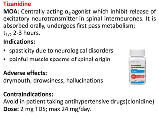 Tizanidine
MOA: Centrally acting α2 agonist which inhibit release of
excitatory neurotransmitter in spinal interneurones. It is
absorbed orally, undergoes first pass metabolism;
t1/2 2-3 hours.
Indications:
• spasticity due to neurological disorders
• painful muscle spasms of spinal origin
Adverse effects:
drymouth, drowsiness, hallucinations
Contraindications:
Avoid in patient taking antihypertensive drugs(clonidine)
Dose: 2 mg TDS; max 24 mg/day.
 