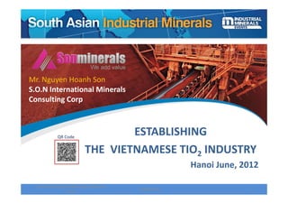 Mr. Nguyen Hoanh Son
S.O.N International Minerals 
Consulting Corp 



              QR Code
                                       ESTABLISHING 
                              THE  VIETNAMESE TIO2 INDUSTRY
                                                            Hanoi June, 2012

  South Asia Industrial Minerals Conference 
                                               28/06/2012                 1
                    2012 
 