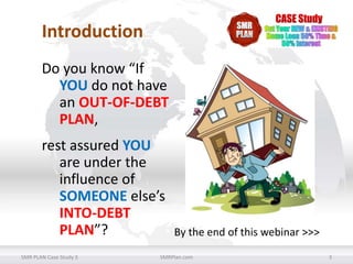 Introduction
Do you know “If
YOU do not have
an OUT-OF-DEBT
PLAN,
rest assured YOU
are under the
influence of
SOMEONE else’s
INTO-DEBT
PLAN”?
SMR PLAN Case Study 3

By the end of this webinar >>>

SMRPlan.com

3

 