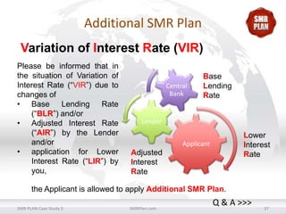 Additional SMR Plan
Variation of Interest Rate (VIR)
Please be informed that in
the situation of Variation of
Interest Rate (“VIR”) due to
changes of
• Base Lending Rate
(“BLR”) and/or
• Adjusted Interest Rate
(“AIR”) by the Lender
and/or
• application for Lower
Interest Rate (“LIR”) by
you,

Central
Bank

Base
Lending
Rate

Lender

Lower
Interest
Rate

Applicant

Adjusted
Interest
Rate

the Applicant is allowed to apply Additional SMR Plan.
SMR PLAN Case Study 3

SMRPlan.com

Q & A >>>

37

 