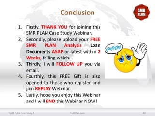 Conclusion
1. Firstly, THANK YOU for joining this
SMR PLAN Case Study Webinar.
2. Secondly, please upload your FREE
SMR
PLAN
Analysis
Loan
Documents ASAP or latest within 2
Weeks, failing which…
3. Thirdly, I will FOLLOW UP you via
email.
4. Fourthly, this FREE Gift is also
opened to those who register and
join REPLAY Webinar.
5. Lastly, hope you enjoy this Webinar
and I will END this Webinar NOW!
SMR PLAN Case Study 3

SMRPlan.com

40

 