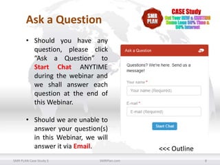 Ask a Question
• Should you have any
question, please click
“Ask a Question” to
Start Chat ANYTIME
during the webinar and
we shall answer each
question at the end of
this Webinar.
• Should we are unable to
answer your question(s)
in this Webinar, we will
answer it via Email.
SMR PLAN Case Study 3

SMRPlan.com

<<< Outline
8

 