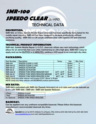 SMR-100
SPEEDO CLEAR (2.1 VOC)
                                 TECHNICAL DATA
DESCRIPTION:
SMR-100, 2.1 V.O.C. Speedo Mobile Repair clearcoat has been specifically formulated for the
mobile repair industry. SMR-100 has been designed to increase productivity without
sacrificing quality. SMR-100 is a 2K acrylic urethane clear with superior UV and chemical
resistance.

TECHNICAL PRODUCT INFORMATION:
SMR-100, Speedo Mobile Repair 2.1 V.O.C. clearcoat utilizes new resin technology which
allows for an extremely fast cure while maintaining an ultra high gloss. SMR-100 is easy to
apply and can be BUFFED in 15 MINUTES, yielding a DOI equal to an overnight dry clear.

PACKAGING:
Part Number Description                                            Temp.         Size     Qty. Case
SMR-100        SPEEDO CLEAR 2.1 VOC                                             Gallon        4
SMR-100-Q      SPEEDO CLEAR 2.1 VOC                                             Quart         6
SMR-150-Q      SPEEDO ACTIVATOR                                                 Quart        12
SMR-150-8      SPEEDO ACTIVATOR                                                  8 oz.       12
SMR-300-Q      SPEEDO THIN SPEED REDUCER FAST                   55°F - 65°F     Quart        12
SMR-310-Q      SPEEDO THIN SPEED REDUCER MEDIUM                 65°F - 80°F     Quart        12
SMR-320-Q      SPEEDO THIN SPEED REDUCER SLOW                    80°F - up      Quart        12
NOTE: Using any other reducer will increase V.O.C. above 2.1 lb/gal.
NOTE: Using any other reducer will DECREASE product performance.

MIX RATIO:
SMR-100 is activated with SMR-150 (Speedo Activator) at a 4:1 ratio and can be reduced up
to 5% with SMR-300 / SMR-310 / SMR-320 Speedo Reducers.
4 Parts        SPEEDO CLEAR
1 Part         SPEEDO ACTIVATOR
5% Optional    SPEEDO THIN SPEED REDUCER

BASECOAT:
Can be applied over any urethane compatible basecoat. Please follow the basecoat
manufacture’s recommended clearcoat dry times.

            SpeedoKote LLC ■ 5701 N. Webster St. ■ Dayton, Ohio 45414 ■ (937) 280-0091 ■ Fax (937) 280-0092
            www.speedokote.com ■ e-mail: sales@speedokote.com
 