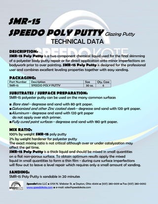 SMR-15
SPEEDO POLY PUTTY Glazing Putty
                                 TECHNICAL DATA
DESCRIPTION:
SMR-15 Poly Putty is a two component chemical liquid used for the final skimming
of a polyester body putty repair or for direct application onto minor imperfections on
bodywork prior to over painting. SMR-15 Poly Putty is designed for the professional
user and combines excellent leveling properties together with easy sanding.

PACKAGING:
Part Number      Description                                Size      Qty. Case
SMR-15           SPEEDO POLY PUTTY                           30 oz.       6

SUBSTRATES / SURFACE PREPARATION:
SMR-15 polyester putty can be used on the many common surfaces
■ Bare steel - degrease and sand with 80 grit paper.
■Galvanized and other Zinc coated steels - degrease and sand with 120 grit paper.
■Aluminum - degrease and sand with 120 grit paper
  do not apply over etch primer.
■Fully cured paint surfaces - degrease and sand with 180 grit paper.

MIX RATIO:
100% by weight SMR-15 poly putty
2% by weight hardener for polyester putty
The exact mixing ratio is not critical although over or under catalyzation may
affect the gel time.
SMR-15 Poly Putty is a thick liquid and should be mixed in small quantities
on a flat non-porous surface. To obtain optimum results apply the mixed
liquid in small quantities to form a thin film - during cure surface imperfections
will flow out to leave a level repair which requires only a small amount of sanding.
SANDING:
SMR-15 Poly Putty is sandable in 20 minutes
              SpeedoKote LLC ■ 5701 N. Webster St. ■ Dayton, Ohio 45414 ■ (937) 280-0091 ■ Fax (937) 280-0092
              www.speedokote.com ■ e-mail: sales@speedokote.com
 