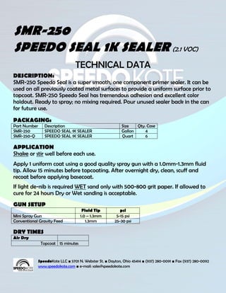 SMR-250
SPEEDO SEAL 1K SEALER (2.1 VOC)
                                  TECHNICAL DATA
DESCRIPTION:
SMR-250 Speedo Seal is a super smooth, one component primer sealer. It can be
used on all previously coated metal surfaces to provide a uniform surface prior to
topcoat. SMR-250 Speedo Seal has tremendous adhesion and excellent color
holdout. Ready to spray; no mixing required. Pour unused sealer back in the can
for future use.
PACKAGING:
Part Number      Description                                Size   Qty. Case
SMR-250          SPEEDO SEAL 1K SEALER                      Gallon     4
SMR-250-Q        SPEEDO SEAL 1K SEALER                      Quart      6

APPLICATION
Shake or stir well before each use.
Apply 1 uniform coat using a good quality spray gun with a 1.0mm-1.3mm fluid
tip. Allow 15 minutes before topcoating. After overnight dry, clean, scuff and
recoat before applying basecoat.
If light de-nib is required WET sand only with 500-800 grit paper. If allowed to
cure for 24 hours Dry or Wet sanding is acceptable.
GUN SETUP
                                      Fluid Tip            psi
Mini Spray Gun                       1.0 – 1.3mm         5-15 psi
Conventional Gravity Feed               1.3mm           25-30 psi

DRY TIMES
Air Dry
               Topcoat 15 minutes


              SpeedoKote LLC ■ 5701 N. Webster St. ■ Dayton, Ohio 45414 ■ (937) 280-0091 ■ Fax (937) 280-0092
              www.speedokote.com ■ e-mail: sales@speedokote.com
 
