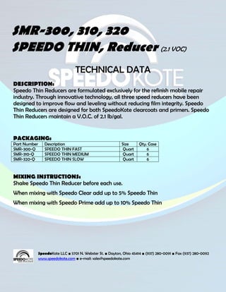 SMR-300, 310, 320
SPEEDO THIN, Reducer (2.1 VOC)
                                  TECHNICAL DATA
DESCRIPTION:
Speedo Thin Reducers are formulated exclusively for the refinish mobile repair
industry. Through innovative technology, all three speed reducers have been
designed to improve flow and leveling without reducing film integrity. Speedo
Thin Reducers are designed for both SpeedoKote clearcoats and primers. Speedo
Thin Reducers maintain a V.O.C. of 2.1 lb/gal.


PACKAGING:
Part Number      Description                                Size      Qty. Case
SMR-300-Q        SPEEDO THIN FAST                            Quart        6
SMR-310-Q        SPEEDO THIN MEDIUM                          Quart        6
SMR-320-Q        SPEEDO THIN SLOW                            Quart        6



MIXING INSTRUCTIONS:
Shake Speedo Thin Reducer before each use.
When mixing with Speedo Clear add up to 5% Speedo Thin
When mixing with Speedo Prime add up to 10% Speedo Thin




              SpeedoKote LLC ■ 5701 N. Webster St. ■ Dayton, Ohio 45414 ■ (937) 280-0091 ■ Fax (937) 280-0092
              www.speedokote.com ■ e-mail: sales@speedokote.com
 