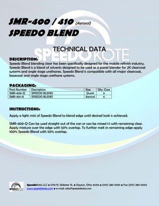 SMR-400 / 410 (Aerosol)
SPEEDO BLEND
                                  TECHNICAL DATA
DESCRIPTION:
Speedo Blend blending clear has been specifically designed for the mobile refinish industry.
Speedo Blend is a blend of solvents designed to be used as a panel blender for 2K clearcoat
systems and single stage urethanes. Speedo Blend is compatible with all major clearcoat,
basecoat and single stage urethane systems.

PACKAGING:
Part Number      Description                                Size    Qty. Case
SMR-400-Q        SPEEDO BLEND                                Quart      6
SMR-410-A        SPEEDO BLEND                               Aerosol     6



INSTRUCTIONS:
Apply a light mist of Speedo Blend to blend edge until desired look is achieved.

SMR-400-Q Can be used straight out of the can or can be mixed 1:1 with remaining clear.
Apply mixture over the edge with 50% overlap. To further melt in remaining edge apply
100% Speedo Blend with 50% overlap.




              SpeedoKote LLC ■ 5701 N. Webster St. ■ Dayton, Ohio 45414 ■ (937) 280-0091 ■ Fax (937) 280-0092
              www.speedokote.com ■ e-mail: sales@speedokote.com
 