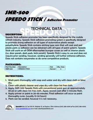 SMR-500
SPEEDO STICK / Adhesion Promoter
                                  TECHNICAL DATA
DESCRIPTION:
Speedo Stick adhesion promoter has been specifically designed for the mobile
refinish industry. Speedo Stick adhesion promoting system is specifically designed
to promote strong adhesion on all types of automotive plastic except
polyethylene. Speedo Stick contains etching type resin that will coat and seal
plastic parts so adhesion can be obtained with all types of paint systems. Speedo
Stick will work on all OEM aftermarket bumper covers as well as interior plastic
(i.e. door panels, dash pads, kick panels). Speedo Stick is easy to use and does not
require prior sanding, however, sanding generally will further enhance adhesion.
Does not contains isocyanates as do some competitive products.

PACKAGING:
Part Number      Description                                Size    Qty. Case
SMR-500          SPEEDO STICK                               Aerosol     6



INSTRUCTIONS:
1. Wash parts thoroughly with soap and water and dry with clean cloth or blow
   dry.
2. Clean with plastic cleaner and wipe dry with clean lint free cloth.
3. Apply SMR-500 Speedo Stick with conventional paint gun at approximately
   40 psi or with clean lint free cloth. Apply second coat after 3 minutes flash.
4. Apply primer or paint in 20-30 minutes. Final adhesion will occur as paint
   thoroughly cures. (usually 12-24 hours)
6. Parts can be sanded, however it is not necessary.


              SpeedoKote LLC ■ 5701 N. Webster St. ■ Dayton, Ohio 45414 ■ (937) 280-0091 ■ Fax (937) 280-0092
              www.speedokote.com ■ e-mail: sales@speedokote.com
 