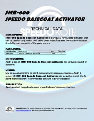 SMR-600
SPEEDO BASECOAT ACTIVATOR
                                  TECHNICAL DATA
DESCRIPTION:
SMR-600 Speedo Basecoat Activator is a uniquely formulated activator that
can be used in conjunction with other paint manufacturers’ basecoats to increase
durability and longevity of the paint system.

PACKAGING:
Part Number      Description                                Size      Qty. Case
SMR-600          SPEEDO Basecoat Activator                    Pint       12


INSTRUCTIONS:
Add 1-2 ozs. of SMR-600 Speedo Basecoat Activator per sprayable quart of
basecoat.

MIXING
Mix basecoat according to paint manufacturers recommendations. Add 1-2
ounces of SMR-600 Speedo Basecoat Activator per sprayable quart. Use ½
paint manufacturers’ recommended amount in BASF basecoats

APPLICATION
Apply product according to paint manufacturers’ recommendations.




              SpeedoKote LLC ■ 5701 N. Webster St. ■ Dayton, Ohio 45414 ■ (937) 280-0091 ■ Fax (937) 280-0092
              www.speedokote.com ■ e-mail: sales@speedokote.com
 