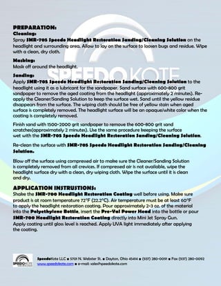 PREPARATION:
Cleaning:
Spray SMR-705 Speedo Headlight Restoration Sanding/Cleaning Solution on the
headlight and surrounding area. Allow to lay on the surface to loosen bugs and residue. Wipe
with a clean, dry cloth.
Masking:
Mask off around the headlight.
Sanding:
Apply SMR-705 Speedo Headlight Restoration Sanding/Cleaning Solution to the
headlight using it as a lubricant for the sandpaper. Sand surface with 600-800 grit
sandpaper to remove the aged coating from the headlight (approximately 2 minutes). Re-
apply the Cleaner/Sanding Solution to keep the surface wet. Sand until the yellow residue
disappears from the surface. The wiping cloth should be free of yellow stain when aged
surface is completely removed. The headlight surface will be an opaque/white color when the
coating is completely removed.
Finish sand with 1500-2000 grit sandpaper to remove the 600-800 grit sand
scratches(approximately 2 minutes). Use the same procedure keeping the surface
wet with the SMR-705 Speedo Headlight Restoration Sanding/Cleaning Solution.
Re-clean the surface with SMR-705 Speedo Headlight Restoration Sanding/Cleaning
Solution.
Blow off the surface using compressed air to make sure the Cleaner/Sanding Solution
is completely removed from all crevices. If compressed air is not available, wipe the
headlight surface dry with a clean, dry wiping cloth. Wipe the surface until it is clean
and dry.

APPLICATION INSTRUSTIONS:
Shake the SMR-700 Headlight Restoration Coating well before using. Make sure
product is at room temperature 72°F (22.2°C). Air temperature must be at least 60°F
to apply the headlight restoration coating. Pour approximately 2-3 oz. of the material
into the Polyethylene Bottle, insert the Pre-Val Power Head into the bottle or pour
SMR-700 Headlight Restoration Coating directly into Mini Jet Spray Gun.
Apply coating until gloss level is reached. Apply UVA light immediately after applying
the coating.




            SpeedoKote LLC ■ 5701 N. Webster St. ■ Dayton, Ohio 45414 ■ (937) 280-0091 ■ Fax (937) 280-0092
            www.speedokote.com ■ e-mail: sales@speedokote.com
 