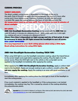 CURING PROCESS

DIRECT SUNLIGHT:
The direct sunlight curing process is dependant on the angle of the sun to
the earth. Rule of thumb is to apply the coating between the hours of 3 hours after
sunrise and 3 hours before sunset. Example: If sunrise is at 6:00 AM and sunset
is at 8:00 PM, apply the coating between the hours of 9:00 AM and 5:00 PM.
Air temperature must be at least 60ºF. You must have at least 15 minutes of
direct sunlight.

UV LIGHT:
SMR-700 Headlight Restoration Coating can be cured with the SMR-720 160
watt UV bulb in 5 minutes at a distance of 4-6”. With a 400 watt H & S UVA light
the coating will cure in 2 minutes at a distance of 10-12”.
(Note) Cure time is dependant on light energy and size of foot print. It may
be necessary to move the UV light around the headlight to cure all areas.
UVA LIGHT EXPOSURE:
It is very important to wear dark safety glasses when using a UVA light.
Read safety instructions for using UVA light.


SMR-700 Headlight Restoration Coating TECH TIPS
When using UVA light to cure the headlight restoration coating, adjust the tripod fixture
to the correct height and angle before applying the coating. Plug the lights in to the
power source. Place the UVA light next to the vehicle so the curing light can be
applied to the headlight immediately after applying the coating.

When applying the SMR-700 Headlight Restoration Coating, apply a uniform light
coat to the headlight. Apply just enough coating to get a uniform, smooth surface. Do
not over apply the coating. Apply the coating in an area with good ventilation or air
flow.

Immediately after applying the coating place the UVA light in front of the headlight to
start the curing process.

If too much material is applied to the headlight or if the curing process is not started
immediately, the coating may fog. This is caused by solvents in the coating attacking
the polycarbonate plastic.

            SpeedoKote LLC ■ 5701 N. Webster St. ■ Dayton, Ohio 45414 ■ (937) 280-0091 ■ Fax (937) 280-0092
            www.speedokote.com ■ e-mail: sales@speedokote.com
 