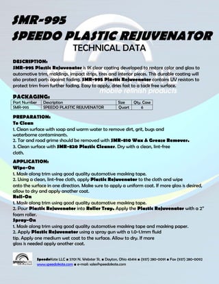 SMR-995
SPEEDO PLASTIC REJUVENATOR
                                  TECHNICAL DATA
DESCRIPTION:
SMR-995 Plastic Rejuvenator is 1K clear coating developed to restore color and gloss to
automotive trim, moldings, impact strips, tires and interior pieces. This durable coating will
also protect parts against fading. SMR-995 Plastic Rejuvenator contains UV resistors to
protect trim from further fading. Easy to apply, dries fast to a tack free surface.

PACKAGING:
Part Number      Description                                Size     Qty. Case
SMR-995          SPEEDO PLASTIC REJUVENATOR                 Quart        6

PREPARATION:
To Clean
1. Clean surface with soap and warm water to remove dirt, grit, bugs and
waterborne contaminants.
2. Tar and road grime should be removed with SMR-810 Wax & Grease Remover.
3. Clean surface with SMR-820 Plastic Cleaner. Dry with a clean, lint-free
cloth.
APPLICATION:
Wipe-On
1. Mask along trim using good quality automotive masking tape.
2. Using a clean, lint-free cloth, apply Plastic Rejuvenator to the cloth and wipe
onto the surface in one direction. Make sure to apply a uniform coat. If more gloss is desired,
allow to dry and apply another coat.
Roll-On
1. Mask along trim using good quality automotive masking tape.
2. Pour Plastic Rejuvenator into Roller Tray. Apply the Plastic Rejuvenator with a 2”
foam roller.
Spray-On
1. Mask along trim using good quality automotive masking tape and masking paper.
2. Apply Plastic Rejuvenator using a spray gun with a 1.0-1.1mm fluid
tip. Apply one medium wet coat to the surface. Allow to dry. If more
gloss is needed apply another coat.


              SpeedoKote LLC ■ 5701 N. Webster St. ■ Dayton, Ohio 45414 ■ (937) 280-0091 ■ Fax (937) 280-0092
              www.speedokote.com ■ e-mail: sales@speedokote.com
 
