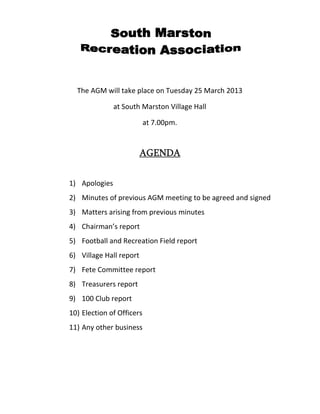 The AGM will take place on Tuesday 25 March 2013
at South Marston Village Hall
at 7.00pm.
AGENDAAGENDAAGENDAAGENDA
1) Apologies
2) Minutes of previous AGM meeting to be agreed and signed
3) Matters arising from previous minutes
4) Chairman’s report
5) Football and Recreation Field report
6) Village Hall report
7) Fete Committee report
8) Treasurers report
9) 100 Club report
10) Election of Officers
11) Any other business
 