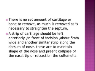  There is no set amount of cartilage or
bone to remove, as much is removed as is
necessary to straighten the septum.
 A strip of cartilage should be left
anteriorly ,in front of incision ,about 5mm
wide and another similar strip along the
dorsum of nose. these are to maintain
shape of the nose and preent collpase of
the nasal tip or retraction the collumella
 