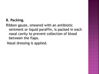 8. Packing.
Ribbon gauze, smeared with an antibiotic
ointment or liquid paraffin, is packed in each
nasal cavity to prevent collection of blood
between the flaps.
Nasal dressing is applied.
 