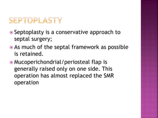  Septoplasty is a conservative approach to
septal surgery;
 As much of the septal framework as possible
is retained.
 Mucoperichondrial/periosteal flap is
generally raised only on one side. This
operation has almost replaced the SMR
operation
 