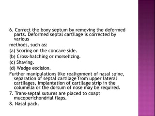 6. Correct the bony septum by removing the deformed
parts. Deformed septal cartilage is corrected by
various
methods, such as:
(a) Scoring on the concave side.
(b) Cross-hatching or morselizing.
(c) Shaving.
(d) Wedge excision.
Further manipulations like realignment of nasal spine,
separation of septal cartilage from upper lateral
cartilages, implantation of cartilage strip in the
columella or the dorsum of nose may be required.
7. Trans-septal sutures are placed to coapt
mucoperichondrial flaps.
8. Nasal pack.
 