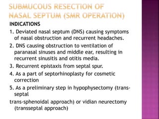 INDICATIONS
1. Deviated nasal septum (DNS) causing symptoms
of nasal obstruction and recurrent headaches.
2. DNS causing obstruction to ventilation of
paranasal sinuses and middle ear, resulting in
recurrent sinusitis and otitis media.
3. Recurrent epistaxis from septal spur.
4. As a part of septorhinoplasty for cosmetic
correction
5. As a preliminary step in hypophysectomy (trans-
septal
trans-sphenoidal approach) or vidian neurectomy
(transseptal approach)
 