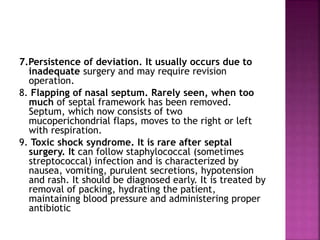 7.Persistence of deviation. It usually occurs due to
inadequate surgery and may require revision
operation.
8. Flapping of nasal septum. Rarely seen, when too
much of septal framework has been removed.
Septum, which now consists of two
mucoperichondrial flaps, moves to the right or left
with respiration.
9. Toxic shock syndrome. It is rare after septal
surgery. It can follow staphylococcal (sometimes
streptococcal) infection and is characterized by
nausea, vomiting, purulent secretions, hypotension
and rash. It should be diagnosed early. It is treated by
removal of packing, hydrating the patient,
maintaining blood pressure and administering proper
antibiotic
 