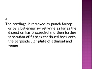4.
The cartilage is removed by punch forcep
or by a ballenger swivel knife as far as the
dissection has proceeded and then further
separation of flaps is continued back onto
the perpendicular plate of ethmoid and
vomer
 
