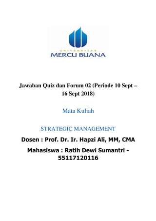Jawaban Quiz dan Forum 02 (Periode 10 Sept –
16 Sept 2018)
Mata Kuliah
STRATEGIC MANAGEMENT
Dosen : Prof. Dr. Ir. Hapzi Ali, MM, CMA
Mahasiswa : Ratih Dewi Sumantri -
55117120116
	
	
	
	
	
	
 