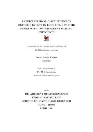 RETURN INTERVAL DISTRIBUTION OF
EXTREME EVENTS IN LONG MEMORY TIME
SERIES WITH TWO DIFFERENT SCALING
EXPONENTS
A thesis submitted towards partial fulﬁllment of
BS-MS dual degree program
by
Smrati Kumar Katiyar
(20061015)
Under the guidance of
Dr. M S Santhanam
(Assistant Professor,IISER pune)
to the
DEPARTMENT OF MATHEMATICS
INDIAN INSTITUTE OF
SCIENCE EDUCATION AND RESEARCH
PUNE - 411008
APRIL 2011
 