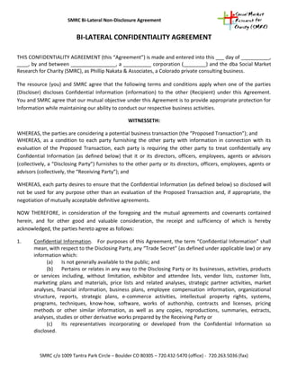 SMRC Bi-Lateral Non-Disclosure Agreement


                          BI-LATERAL CONFIDENTIALITY AGREEMENT

THIS CONFIDENTIALITY AGREEMENT (this “Agreement”) is made and entered into this ___ day of __________,
____, by and between ________________, a __________ corporation (________) and the dba Social Market
Research for Charity (SMRC), as Phillip Nakata & Associates, a Colorado private consulting business.

The resource (you) and SMRC agree that the following terms and conditions apply when one of the parties
(Discloser) discloses Confidential Information (information) to the other (Recipient) under this Agreement.
You and SMRC agree that our mutual objective under this Agreement is to provide appropriate protection for
Information while maintaining our ability to conduct our respective business activities.

                                                  WITNESSETH:

WHEREAS, the parties are considering a potential business transaction (the “Proposed Transaction”); and
WHEREAS, as a condition to each party furnishing the other party with information in connection with its
evaluation of the Proposed Transaction, each party is requiring the other party to treat confidentially any
Confidential Information (as defined below) that it or its directors, officers, employees, agents or advisors
(collectively, a “Disclosing Party”) furnishes to the other party or its directors, officers, employees, agents or
advisors (collectively, the “Receiving Party”); and

WHEREAS, each party desires to ensure that the Confidential Information (as defined below) so disclosed will
not be used for any purpose other than an evaluation of the Proposed Transaction and, if appropriate, the
negotiation of mutually acceptable definitive agreements.

NOW THEREFORE, in consideration of the foregoing and the mutual agreements and covenants contained
herein, and for other good and valuable consideration, the receipt and sufficiency of which is hereby
acknowledged, the parties hereto agree as follows:

1.     Confidential Information. For purposes of this Agreement, the term “Confidential Information” shall
       mean, with respect to the Disclosing Party, any “Trade Secret” (as defined under applicable law) or any
       information which:
             (a)    Is not generally available to the public; and
             (b) Pertains or relates in any way to the Disclosing Party or its businesses, activities, products
       or services including, without limitation, exhibitor and attendee lists, vendor lists, customer lists,
       marketing plans and materials, price lists and related analyses, strategic partner activities, market
       analyses, financial information, business plans, employee compensation information, organizational
       structure, reports, strategic plans, e-commerce activities, intellectual property rights, systems,
       programs, techniques, know-how, software, works of authorship, contracts and licenses, pricing
       methods or other similar information, as well as any copies, reproductions, summaries, extracts,
       analyses, studies or other derivative works prepared by the Receiving Party or
             (c)    Its representatives incorporating or developed from the Confidential Information so
       disclosed.



          SMRC c/o 1009 Tantra Park Circle – Boulder CO 80305 – 720.432-5470 (office) - 720.263.5036 (fax)
 