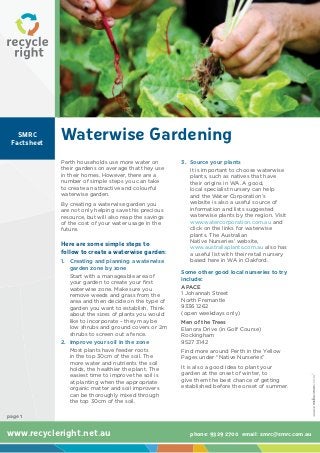 SMRC
 Factsheet
             Waterwise Gardening
             Perth households use more water on         3.	 Source your plants
             their gardens on average that they use         It is important to choose waterwise
             in their homes. However, there are a           plants, such as natives that have
             number of simple steps you can take            their origins in WA. A good,
             to create an attractive and colourful          local specialist nursery can help
             waterwise garden.                              and the Water Corporation’s
             By creating a waterwise garden you             website is also a useful source of
             are not only helping save this precious        information and lists suggested
             resource, but will also reap the savings       waterwise plants by the region. Visit
             of the cost of your water usage in the         www.watercorporation.com.au and
             future.                                        click on the links for waterwise
                                                            plants. The Australian
             Here are some simple steps to                  Native Nurseries’ website,
                                                            www.australiaplants.com.au also has
             follow to create a waterwise garden:           a useful list with their retail nursery
             1.	 Creating and planning a waterwise          based here in WA in Oakford.
                 garden zone by zone
                                                        Some other good local nurseries to try
                 Start with a manageable area of
                                                        include:
                 your garden to create your first
                 waterwise zone. Make sure you          APACE
                 remove weeds and grass from the        1 Johannah Street
                 area and then decide on the type of    North Fremantle
                 garden you want to establish. Think    9336 1262
                 about the sizes of plants you would    (open weekdays only)
                 like to incorporate – they may be      Men of the Trees
                 low shrubs and ground covers or 2m     Elanora Drive (in Golf Course)
                 shrubs to screen out a fence.          Rockingham
             2.	 Improve your soil in the zone          9527 3142
                 Most plants have feeder roots          Find more around Perth in the Yellow
                 in the top 30cm of the soil. The       Pages under “Native Nurseries”
                 more water and nutrients the soil
                 holds, the healthier the plant. The    It is also a good idea to plant your
                 easiest time to improve the soil is    garden at the onset of winter, to
                 at planting when the appropriate       give them the best chance of getting
                 organic matter and soil improvers      established before the onset of summer.
                 can be thoroughly mixed through
                 the top 30cm of the soil.

page 1


www.recycleright.net.au                                   phone: 9329 2700 email: smrc@smrc.com.au
 