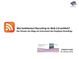 Wie funktioniert Recruiting im Web 2.0 wirklich? Der Einsatz von Blogs als Instrument des Employer Brandings CYQUEST GmbH 20. Oktober 2010 