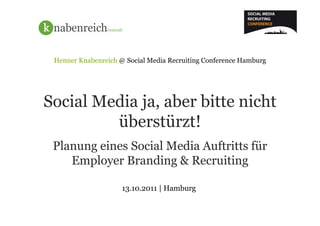 Henner Knabenreich @ Social Media Recruiting Conference Hamburg




Social Media ja, aber bitte nicht
         überstürzt!
 Planung eines Social Media Auftritts für
    Employer Branding & Recruiting

                     13.10.2011 | Hamburg
 