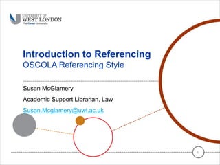 Introduction to Referencing
OSCOLA Referencing Style
Susan McGlamery
Academic Support Librarian, Law
Susan.Mcglamery@uwl.ac.uk
1
 